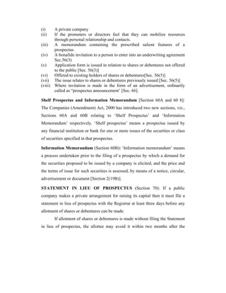 (i)    A private company
(ii)   If the promoters or directors feel that they can mobilize resources
       through personal relationship and contacts.
(iii) A memorandum containing the prescribed salient features of a
       prospectus.
(iv)   A bonafide invitation to a person to enter into an underwriting agreement
       Sec.56(3)
(v)    Application form is issued in relation to shares or debentures not offered
       to the public [Sec. 56(3)]
(vi)   Offered to existing holders of shares or debentures[Sec. 56(5)]
(vii) The issue relates to shares or debentures previously issued [Sec. 56(5)]
(viii) Where invitation is made in the form of an advertisement, ordinarily
       called as “prospectus announcement’ [Sec. 66].

Shelf Prospectus and Information Memorandum [Section 60A and 60 b]:
The Companies (Amendment) Act, 2000 has introduced two new sections, viz.,
Sections 60A and 60B relating to ‘Shelf Prospectus’ and ‘Information
Memorandum’ respectively. ‘Shelf prospectus’ means a prospectus issued by
any financial institution or bank for one or more issues of the securities or class
of securities specified in that prospectus.

Information Memorandum (Section 60B): ‘Information memorandum’ means
a process undertaken prior to the filing of a prospectus by which a demand for
the securities proposed to be issued by a company is elicited, and the price and
the terms of issue for such securities is assessed, by means of a notice, circular,
advertisement or document [Section 2(19B)].

STATEMENT IN LIEU OF PROSPECTUS (Section 70): If a public
company makes a private arrangement for raising its capital then it must file a
statement in lieu of prospectus with the Registrar at least three days before any
allotment of shares or debentures can be made.
       If allotment of shares or debentures is made without filing the Statement
in lieu of prospectus, the allottee may avoid it within two months after the
 