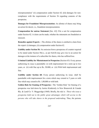 misrepresentation’ (ii) compensation under Section 62; (iii) damages for non-
compliance with the requirements of Section 56 regarding contents of the
prospectus.

Damages for Fraudulent Misrepresentation: An allottee of shares may bring
an action for deceit, i.e., fraudulent misrepresentation.

Compensation for untrue Statement [Sec. 62]: File a suit for compensation
under Section 62. A claim can be made, whether the statements are fraudulent or
innocent.

Remedies against Experts : The allottee of the shares is entitled to claim from
the expert: (i) damages, (ii) compensation under Section 62.

Liability under Section 56: An omission from a prospectus of a matter required
to be stated under Section 56(i.e., as per Sch.II) may give rise to an action for
damages at the instance of a subscriber for shares, who has suffered loss.

Criminal Liability for Misstatement in Prospectus (Section 63): Every person
authorizing its issue is punishable: (i) with imprisonment for a term up to two
years, or (ii) with fine up to Rs. 50.000, or (iii) With both imprisonment and
fine.

Liability under Section 68: Every person authorizing its issue. shall be
punishable with imprisonment for a term which may extend to 5 years or with
fine which may extend to Rs. 1,00,000 or with both.
Golden Rule for framing of Prospectus : The ‘Golden Rule’ for framing of a
prospectus was laid down by Justice Kindersely in New Brunswick & Canada
Rly. & Land Co. V. Muggeridge (1860). Briefly, the rule is: Those who issue a
prospectus hold out to the public great advantages which will accrue to the
persons who will take shares in the proposed undertaking. Thus, the persons


                                        247
 
