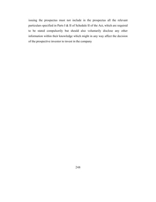 issuing the prospectus must not include in the prospectus all the relevant
particulars specified in Parts I & II of Schedule II of the Act, which are required
to be stated compulsorily but should also voluntarily disclose any other
information within their knowledge which might in any way affect the decision
of the prospective investor to invest in the company




                                       248
 