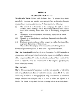 LESSON 4
                         SHARE & SHARE CAPITAL
Meaning of a Share. Section 2(46) defines a share “as a share in the share
capital of a company and includes stock except where a distinction between
stock and share is expressed or implied. A share signifies the following:
(i)     The interest of a shareholder in the company; the right to receive
        dividend, attend meetings, vote at the meeting and share in the surplus
        assets of the company, if any, in the event of the company, being wound
        up ;
(ii)    The liability of the shareholder in the company to pay calls on shares
        until fully paid up;
(iii)   The right of the shareholder to transfer the shares subject to the articles
        of association.
(iv)    Binding covenants on the part of the company as well as the shareholder,
        as given in the Articles of the company.
        Thus, a share of a company in the hands of a shareholder signifies a
bundle of rights and obligations. A share is not a negotiable instrument.

Share Vs. Share Certificate : Sec. 82 of the Companies Act. 1956, describes a
share as a moveable property transferable in the manner provided by the articles
of the company and Sec. 84, on the other hand, describes a ‘share certificate’ to
mean a certificate, under the common seal of the company, specifying any
shares held by any member.

Share Vs. Stock
Share: The share capital of a company is divided into a number of indivisible
units of specified amount. Each of such unit is called a ‘share’. Stock The term
‘stock’ may be defined as the aggregate of fully paid-up shares of a member
merged into one fund of equal value. It is a set of shares put together in a
bundle. The ‘stock’ is expressed in terms of money and not as so many shares.




                                       249
 
