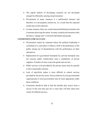 •   The capital markets of developing countries are not developed
        enough for efficiently carrying out privatization.
    •   Privatization in many instances is a half-hearted measure and
        therefore it is not properly carried out. As a result that the expected
        results may not be achieved.
    •   In many instance, there are vested interested behind privatization and
        it amounts deceiving the nation. In many countries privatization often
        has been a “garage sale” to favored individuals and groups.
CONDITIONS FOR SUCCESS
    •   Privatization cannot be sustained unless the political leadership is
        committed to it, and unless it reflects a shift in the preferences of the
        public arising out of dissatisfaction with the performance of other
        alternatives.
    •   Replacement of a government monopoly by a private monopoly may
        not increase public welfare-there must a multiplicity of private
        suppliers. Freedom of entry to provide goods and services.
    •   Public services to be provided by the private sector must be specific
        or have measurable outcome.
    •   Lack of specificity makes it more difficult to control services
        provided by the private sector. Service delivery by non-governmental
        organizational or local governments may be more appropriate under
        these conditions.
    •   Consumers should be able to link the benefits they receive from a
        service to the costs they pay for it, since they will then shop more
        wisely for difficult services.




                                          25
 