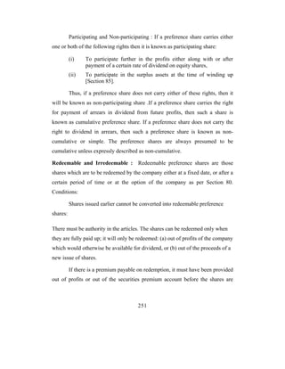 Participating and Non-participating : If a preference share carries either
one or both of the following rights then it is known as participating share:

          (i)    To participate further in the profits either along with or after
                 payment of a certain rate of dividend on equity shares,
          (ii)   To participate in the surplus assets at the time of winding up
                 [Section 85].

          Thus, if a preference share does not carry either of these rights, then it
will be known as non-participating share .If a preference share carries the right
for payment of arrears in dividend from future profits, then such a share is
known as cumulative preference share. If a preference share does not carry the
right to dividend in arrears, then such a preference share is known as non-
cumulative or simple. The preference shares are always presumed to be
cumulative unless expressly described as non-cumulative.

Redeemable and Irredeemable : Redeemable preference shares are those
shares which are to be redeemed by the company either at a fixed date, or after a
certain period of time or at the option of the company as per Section 80.
Conditions:

          Shares issued earlier cannot be converted into redeemable preference
shares:

There must be authority in the articles. The shares can be redeemed only when
they are fully paid up; it will only be redeemed: (a) out of profits of the company
which would otherwise be available for dividend, or (b) out of the proceeds of a
new issue of shares.

          If there is a premium payable on redemption, it must have been provided
out of profits or out of the securities premium account before the shares are



                                         251
 