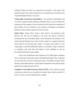 redeemed. Where the shares are redeemed out of profits, a sum equal to the
nominal amount of the shares redeemed is to be transferred out of profits to the
“Capital Redemption Reserve Account.”

Voting rights of preference shareholders: The preference shareholders will
vote only on matters directly relating to preference shares. (i) any resolution for
winding up of the company, (ii) any resolution for the reduction or repayment of
share capital, (iii) any resolution at any meeting, if dividend on cumulative
preference shares remains unpaid for at least two years

Equity Share: ‘Equity share’ means a share which is not preference share
[Section 85]. The rate of dividend is not fixed. The Board of Directors
recommend the rate of dividend which is then declared by the members at the
Annual General Meeting. New issues of share capital of a company limited by
shares shall be of two kinds only, namely:- (a) equity share capital: (i) with
voting rights; or (ii) With differential rights as to dividend, voting or otherwise
in accordance with such rules and subject to such conditions as may be
prescribed; (b) Preference share capital.

       Prior to the Amendment to the companies Act in 2000, public companies
were not allowed to issue equity shares with differential rights. Thus, companies
are now allowed to issue non-voting equity shares. The holders of equity shares
carrying voting rights shall have voting rights in proportion to the paid-up equity
capital of the company [Section 87(1)].

Cumulative Convertible Preference Shares (CCPs) : Such shares are issued
as preference shares but are convertible into equity shares within a period of 3
years to 5 years, as may be decided by the company.




                                       252
 