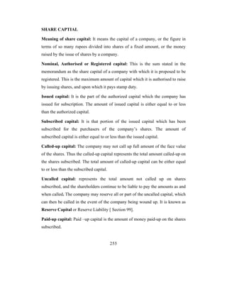 SHARE CAPTIAL

Meaning of share capital: It means the capital of a company, or the figure in
terms of so many rupees divided into shares of a fixed amount, or the money
raised by the issue of shares by a company.

Nominal, Authorised or Registered capital: This is the sum stated in the
memorandum as the share capital of a company with which it is proposed to be
registered. This is the maximum amount of capital which it is authorised to raise
by issuing shares, and upon which it pays stamp duty.

Issued capital: It is the part of the authorized capital which the company has
issued for subscription. The amount of issued capital is either equal to or less
than the authorized capital.

Subscribed capital: It is that portion of the issued capital which has been
subscribed for the purchasers of the company’s shares. The amount of
subscribed capital is either equal to or less than the issued capital.

Called-up capital: The company may not call up full amount of the face value
of the shares. Thus the called-up capital represents the total amount called-up on
the shares subscribed. The total amount of called-up capital can be either equal
to or less than the subscribed capital.

Uncalled capital: represents the total amount not called up on shares
subscribed, and the shareholders continue to be liable to pay the amounts as and
when called. The company may reserve all or part of the uncalled capital, which
can then be called in the event of the company being wound up. It is known as
Reserve Capital or Reserve Liability [ Section 99].

Paid-up capital: Paid –up capital is the amount of money paid-up on the shares
subscribed.


                                          255
 