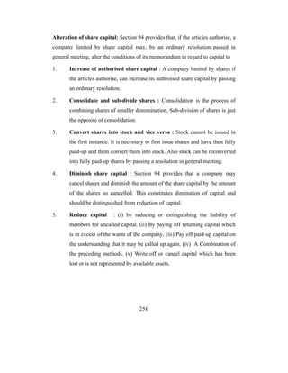 Alteration of share capital: Section 94 provides that, if the articles authorise, a
company limited by share capital may, by an ordinary resolution passed in
general meeting, alter the conditions of its memorandum in regard to capital to

1.     Increase of authorised share capital : A company limited by shares if
       the articles authorise, can increase its authroised share capital by passing
       an ordinary resolution.

2.     Consolidate and sub-divide shares : Consolidation is the process of
       combining shares of smaller denomination, Sub-division of shares is just
       the opposite of consolidation.

3.     Convert shares into stock and vice versa : Stock cannot be issued in
       the first instance. It is necessary to first issue shares and have then fully
       paid-up and them convert them into stock. Also stock can be reconverted
       into fully paid-up shares by passing a resolution in general meeting.

4.     Diminish share capital : Section 94 provides that a company may
       cancel shares and diminish the amount of the share capital by the amount
       of the shares so cancelled. This constitutes diminution of capital and
       should be distinguished from reduction of capital.

5.     Reduce capital      : (i) by reducing or extinguishing the liability of
       members for uncalled capital. (ii) By paying off returning capital which
       is in excess of the wants of the company, (iii) Pay off paid-up capital on
       the understanding that it may be called up again. (iv) A Combination of
       the preceding methods. (v) Write off or cancel capital which has been
       lost or is not represented by available assets.




                                        256
 