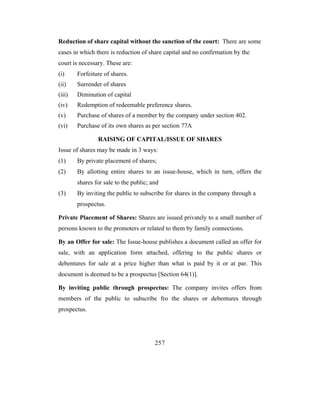 Reduction of share capital without the sanction of the court: There are some
cases in which there is reduction of share capital and no confirmation by the
court is necessary. These are:
(i)     Forfeiture of shares.
(ii)    Surrender of shares
(iii)   Diminution of capital
(iv)    Redemption of redeemable preference shares.
(v)     Purchase of shares of a member by the company under section 402.
(vi)    Purchase of its own shares as per section 77A

                RAISING OF CAPITAL/ISSUE OF SHARES
Issue of shares may be made in 3 ways:
(1)     By private placement of shares;
(2)     By allotting entire shares to an issue-house, which in turn, offers the
        shares for sale to the public; and
(3)     By inviting the public to subscribe for shares in the company through a
        prospectus.

Private Placement of Shares: Shares are issued privately to a small number of
persons known to the promoters or related to them by family connections.

By an Offer for sale: The Issue-house publishes a document called an offer for
sale, with an application form attached, offering to the public shares or
debentures for sale at a price higher than what is paid by it or at par. This
document is deemed to be a prospectus [Section 64(1)].

By inviting public through prospectus: The company invites offers from
members of the public to subscribe fro the shares or debentures through
prospectus.




                                        257
 