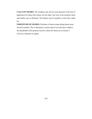 CALLS ON SHARES: The company may ask for some payment at the time of
application for shares (but money not less than 5 per cent of the nominal value)
and another sum at allotment. The balance may be payable as and when called
for.
FORFEITURE OF SHARES: Forfeiture of shares means taking theme away
from the member. This is absolutely a serious step for not only does it deprive
the shareholder of his property but also, unless the shares are re-issued, it
involves a reduction of capital.




                                        259
 