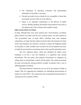 •   The importance of educating consumers and disseminating
           information to the public is necessary.
       •   Privately provided services should be less susceptible to fraud than
           government services if they are to be effective.
       •   Equity is an important consideration in the delivery of public
           services. Broadly speaking, the benefits of privatization can accrue to
           the capital owner to the consumer and to public at large.
PRIVATISATION IN INDIA
In India, although there were some isolated cases of privatization, no definite
policy decision was taken until the new economic policy was been ushered in
.The accumulated loses of many SOEs, including some state transport
corporations, are larger than the capital invested in them. Privatization of certain
sectors and enterprises are, therefore, necessary to reduce the budgetary burden
on the public, to make available more resources for the development activities,
to enable the government to concentrate more on the essential and priority areas.
       The new industrial policy, which has abolished the public sector
monopoly in all but a very few industries is a significant step towards
Privatization. The new policy also proposes Privatization of enterprises by
selling shares to mutual funds, workers and the public. The central government
has been reviewing the existing portfolio of public investment with a view to
offloading public investment.
       The disinvestments Commission was set up by Government of India in
August 1996, for suggesting the modalities for undertaking disinvestments of
equities for select PSUs. The commission has recommended disinvestments at
varying levels for a number of PSUs




                                             26
 