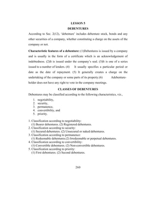 LESSON 5
                                DEBENTURES
According to Sec. 2(12), ‘debenture’ includes debenture stock, bonds and any
other securities of a company, whether constituting a charge on the assets of the
company or not.

Characteristic features of a debenture: (1)Debentures is issued by a company
and is usually in the form of a certificate which is an acknowledgement of
indebtedness. (2)It is issued under the company’s seal. (3)It is one of a series
issued to a number of lenders. (4)    It usually specifies a particular period or
date as the date of repayment. (5) It generally creates a charge on the
undertaking of the company or some parts of its property.(6)        Adebenture-
holder does not have any right to vote in the company meetings.

                         CLASSES OF DEBENTURES
Debentures may be classified according to the following characteristics, viz.,
   1.   negotiability,
   2.   security,
   3.   permanence,
   4.   convertibility, and
   5.   priority.

1. Classification according to negotiability:
   (1) Bearer debentures. (2) Registered debentures.
2. Classification according to security:
   (1) Secured debentures. (2) Unsecured or naked debentures.
3. Classification according to permanence:
   (1) Redeemable debentures.(2) Irredeemable or perpetual debentures.
4. Classification according to convertibility:
   (1) Convertible debentures. (2) Non-convertible debentures.
5. Classification according to priority:
   (1) First debentures. (2) Second debentures.



                                       260
 
