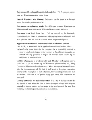 Debentures with voting rights not to be issued (Sec. 117): A company cannot
issue any debentures carrying voting rights

Issue of debentures at a discount: Debentures can be issued at a discount,
unless the Articles provide otherwise.

Debentures and debenture stock: The difference between debentures and
debenture stock is the same as the difference between shares and stock.

Debenture trust deed: [New Sec. 117-A as inserted by the Companies
(Amendment) Act, 2000]. A trust deed for securing any issue of debentures shall
be in specified form and shall be executed within the prescribed period.

Appointment of debenture trustees and duties of debenture trustees
[Sec. 117-B]: A person shall not be appointed as a debenture trustee, if he –
(a) beneficially holds shares in the company (b) is beneficially entitled to
    moneys which are to be paid by the company to the debenture trustee (c) has
    entered into any guarantee in respect of principal debts secured by the
    debentures or interest thereon.
Liability of company to create security and debenture redemption reserve
[New Sec. 117-C as inserted by the Companies (Amendment) Act, 2000]:
Creation of debenture redemption reserve: Where a company issues debentures
after the commencement of this Act, it shall create a debenture redemption
reserve for the redemption of such debentures, to which adequate amounts shall
be credited, from out of its profits every year until such debentures are
redeemed.
Liability of trustees for debenture-holders (Sec.119): A trustee is liable for
any breach of trust where he fails to show the degree of care and diligence
required of him as trustee, having regard to the provisions of the trust deed
conferring on him any powers, authorities or discretions.




                                         261
 