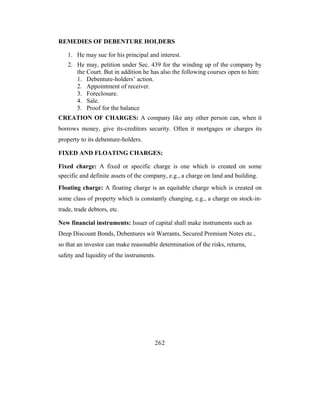 REMEDIES OF DEBENTURE HOLDERS

    1. He may sue for his principal and interest.
    2. He may, petition under Sec. 439 for the winding up of the company by
       the Court. But in addition he has also the following courses open to him:
       1. Debenture-holders’ action.
       2. Appointment of receiver.
       3. Foreclosure.
       4. Sale.
       5. Proof for the balance
CREATION OF CHARGES: A company like any other person can, when it
borrows money, give its-creditors security. Often it mortgages or charges its
property to its debenture-holders.

FIXED AND FLOATING CHARGES:

Fixed charge: A fixed or specific charge is one which is created on some
specific and definite assets of the company, e.g., a charge on land and building.
Floating charge: A floating charge is an equitable charge which is created on
some class of property which is constantly changing, e.g., a charge on stock-in-
trade, trade debtors, etc.

New financial instruments: Issuer of capital shall make instruments such as
Deep Discount Bonds, Debentures wit Warrants, Secured Premium Notes etc.,
so that an investor can make reasonable determination of the risks, returns,
safety and liquidity of the instruments.




                                       262
 