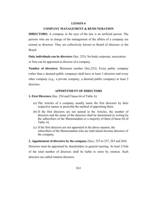 LESSON 6
             COMPANY MANAGEMENT & REMUNERATION
DIRECTORS: A company in the eyes of the law is an artificial person. The
persons who are in charge of the management of the affairs of a company are
termed as directors. They are collectively known as Board of directors or the
Board.

Only individuals can be directors (Sec. 253): No body corporate, association
or firm can be appointed as director of a company.

Number of directors: Minimum number (Sec.252): Every public company
(other than a deemed public company) shall have at least 3 directors and every
other company (e.g., a private company, a deemed public company) at least 2
directors.

                      APPOINTMENT OF DIRECTORS
1. First Directors (Sec. 254 and Clause 64 of Table A)

    (a) The Articles of a company usually name the first directors by their
        respective names or prescribe the method of appointing them.
    (b) If the first directors are not named in the Articles, the number of
        directors and the name of the directors shall be determined in writing by
        the subscribers of the Memorandum or a majority of them (Clause 64 of
        Table A).
    (c) If the first directors are not appointed in the above manner, the
        subscribers of the Memorandum who are individuals become directors of
        the company.

2. Appointment of directors by the company (Secs. 255 to 257, 263 and 264)
Directors must be appointed by shareholders in general meeting. At least 2/3rds
of the total number of directors shall be liable to retire by rotation. Such
directors are called rotation directors.


                                           263
 