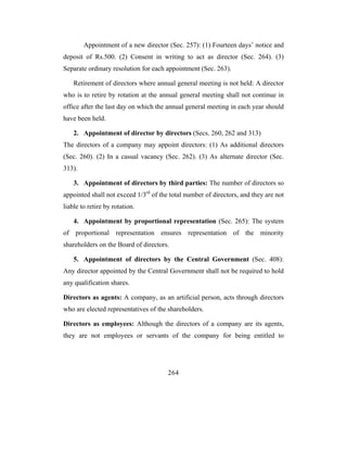 Appointment of a new director (Sec. 257): (1) Fourteen days’ notice and
deposit of Rs.500. (2) Consent in writing to act as director (Sec. 264). (3)
Separate ordinary resolution for each appointment (Sec. 263).

    Retirement of directors where annual general meeting is not held: A director
who is to retire by rotation at the annual general meeting shall not continue in
office after the last day on which the annual general meeting in each year should
have been held.

    2. Appointment of director by directors (Secs. 260, 262 and 313)
The directors of a company may appoint directors: (1) As additional directors
(Sec. 260). (2) In a casual vacancy (Sec. 262). (3) As alternate director (Sec.
313).

    3. Appointment of directors by third parties: The number of directors so
appointed shall not exceed 1/3rd of the total number of directors, and they are not
liable to retire by rotation.

    4. Appointment by proportional representation (Sec. 265): The system
of proportional representation ensures representation of the minority
shareholders on the Board of directors.

    5. Appointment of directors by the Central Government (Sec. 408):
Any director appointed by the Central Government shall not be required to hold
any qualification shares.

Directors as agents: A company, as an artificial person, acts through directors
who are elected representatives of the shareholders.

Directors as employees: Although the directors of a company are its agents,
they are not employees or servants of the company for being entitled to




                                       264
 