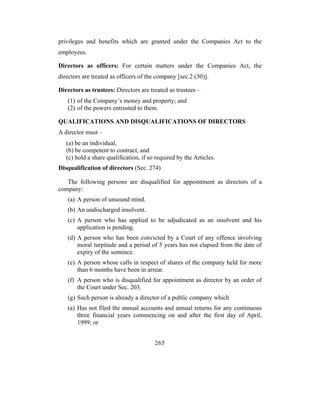 privileges and benefits which are granted under the Companies Act to the
employees.

Directors as officers: For certain matters under the Companies Act, the
directors are treated as officers of the company [sec.2 (30)].

Directors as trustees: Directors are treated as trustees –
   (1) of the Company’s money and property; and
   (2) of the powers entrusted to them.

QUALIFICATIONS AND DISQUALIFICATIONS OF DIRECTORS
A director must –
   (a) be an individual,
   (b) be competent to contract, and
   (c) hold a share qualification, if so required by the Articles.
Disqualification of directors (Sec. 274)

   The following persons are disqualified for appointment as directors of a
company:
   (a) A person of unsound mind.
   (b) An undischarged insolvent.
   (c) A person who has applied to be adjudicated as an insolvent and his
       application is pending.
   (d) A person who has been convicted by a Court of any offence involving
       moral turpitude and a period of 5 years has not elapsed from the date of
       expiry of the sentence.
   (e) A person whose calls in respect of shares of the company held for more
       than 6 months have been in arrear.
   (f) A person who is disqualified for appointment as director by an order of
       the Court under Sec. 203.
   (g) Such person is already a director of a public company which
   (a) Has not filed the annual accounts and annual returns for any continuous
       three financial years commencing on and after the first day of April,
       1999; or


                                        265
 