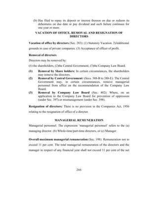 (b) Has filed to repay its deposit or interest thereon on due or redeem its
          debentures on due date or pay dividend and such failure continues for
          one year or more.
       VACATION OF OFFICE, REMOVAL AND RESIGNATION OF
                         DIRECTORS

Vacation of office by directors (Sec. 283): (1) Statutory Vacation. 2)Additional
grounds in case of private companies. (3) Acceptance of officer of profit.

Removal of directors
Directors may be removed by:
(1) the shareholders, (2)the Central Government, (3)the Company Law Board.
(1)      Removal by Share holders: In certain circumstances, the shareholders
         may remove the directors.
(2)      Removal by Central Government: (Secs. 388-B to 388-E): The Central
         Government may, in certain circumstances, remove managerial
         personnel from office on the recommendation of the Company Law
         Board.
(3)      Removal by Company Law Board (Sec. 402): Where, on an
         application to the Company Law Board for prevention of oppression
         (under Sec. 397) or mismanagement (under Sec. 398).

Resignation of directors: There is no provision in the Companies Act, 1956
relating to the resignation of office of a director.

                      MANAGERIAL REMUNERATION
Managerial personnel: The expression ‘managerial personnel’ refers to the (a)
managing director. (b) Whole-time/part-time directors, or (c) Manager.

Overall maximum managerial remuneration (Sec. 198): Remuneration not to
exceed 11 per cent: The total managerial remuneration of the directors and the
manager in respect of any financial year shall not exceed 11 per cent of the net




                                         266
 