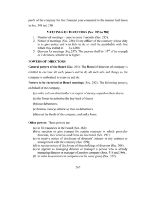 profit of the company for that financial year computed in the manner laid down
in Sec. 349 and 350.

              MEETINGS OF DIRECTORS (Sec. 285 to 288)
   1. Number of meetings – once in every 3 months (Sec. 285).
   2. Notice of meetings (Sec. 286): Every officer of the company whose duty
      is to give notice and who fails to do so shall be punishable with fine
      which may extend to      Rs.1,000.
   3. Quorum for meetings (Sec.287): The quorum shall be 1/3rd of its strength
      or 2 directors, whichever is higher.

POWERS OF DIRECTORS
General powers of the Board (Sec. 291): The Board of directors of company is
entitled to exercise all such powers and to do all such acts and things as the
company is authorized to exercise and do.
Powers to be exercised at Board meetings (Sec. 292): The following powers,
on behalf of the company,
   (a) make calls on shareholders in respect of money unpaid on their shares;
   (a) the Power to authorise the buy-back of shares
   (b)issue debentures;
   (c) borrow moneys otherwise than on debentures
   (d)invest the funds of the company; and make loans.

Other powers: These powers are:
   (a) to fill vacancies in the Board (Sec. 262);
   (b) to sanction or give consent for certain contracts in which particular
       directors, their relatives and firms are interested (Sec. 297);
   (c) to receive notice of disclosure of directors’ interest in any contract or
       arrangement with the company (Sec. 299);
   (d) to receive notice of disclosure of shareholdings of directors (Sec. 308);
   (e) to appoint as managing director or manager a person who is already
       managing director or manager of another company (Secs. 316 and 386) ;
   (f) to make investments in companies in the same group (Sec. 372).


                                     267
 