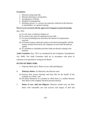 Exceptions:
     1.   Directors acting mala fide.
     2.   Directors themselves wrong-doers.
     3.   Incompetency of Board.
     4.   Deadlock in management.
     5.   Residuary powers. i.e., powers not expressly conferred on the directors
          or shareholders, in a general meeting.
Powers to be exercised with the approval of company in general meeting
(Sec. 293):
     (a) To sell, lease or otherwise dispose of.
     (b) To remit or give time for repayment of any debt.
     (c) To invest (excluding trust securities) the amount of compensation
         received.
     (d) To borrow moneys where the moneys to be borrowed (together with the
         moneys already borrowed by the company) are more than the paid-up
         capital.
     (e) To contribute to charitable and other funds not directly relating to the
         business.
Audit Committee [Sec. 292-A as introduced by the Companies (Amendment)
Act, 2000]: The Audit Committee shall act in accordance with terms of
reference to be specified in writing by the Board.

DUTIES OF DIRECTORS
     1. Fiduciary duties and 2. Duties of care, skill and diligence.

1.        Fiduciary Duties: As fiduciaries, the directors must
     (a) Exercise their powers honestly and bona fide for the benefit of the
         company as a whole ; and
     (b) Not place themselves in a position in which there is a conflict between
         their duties to the company and their personal interests.

2.        Duties of care, skill and diligence: Directors should carry out their
          duties with reasonable care and exercise such degree of skill and




                                        268
 