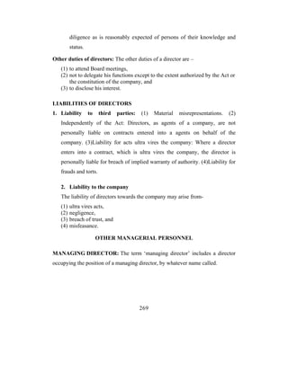 diligence as is reasonably expected of persons of their knowledge and
         status.

Other duties of directors: The other duties of a director are –
   (1) to attend Board meetings,
   (2) not to delegate his functions except to the extent authorized by the Act or
       the constitution of the company, and
   (3) to disclose his interest.

LIABILITIES OF DIRECTORS
1. Liability       to   third   parties:   (1)   Material   misrepresentations.   (2)
   Independently of the Act: Directors, as agents of a company, are not
   personally liable on contracts entered into a agents on behalf of the
   company. (3)Liability for acts ultra vires the company: Where a director
   enters into a contract, which is ultra vires the company, the director is
   personally liable for breach of implied warranty of authority. (4)Liability for
   frauds and torts.

   2. Liability to the company
   The liability of directors towards the company may arise from-
   (1)   ultra vires acts,
   (2)   negligence,
   (3)   breach of trust, and
   (4)   misfeasance.

                        OTHER MANAGERIAL PERSONNEL

MANAGING DIRECTOR: The term ‘managing director’ includes a director
occupying the position of a managing director, by whatever name called.




                                           269
 
