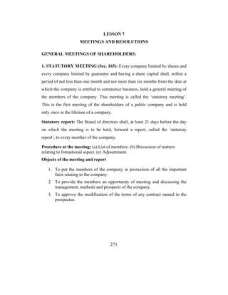 LESSON 7
                     MEETINGS AND RESOLUTIONS

GENERAL MEETINGS OF SHAREHOLDERS:

1. STATUTORY MEETING (Sec. 165): Every company limited by shares and
every company limited by guarantee and having a share capital shall, within a
period of not less than one month and not more than six months from the date at
which the company is entitled to commence business, hold a general meeting of
the members of the company. This meeting is called the ‘statutory meeting’.
This is the first meeting of the shareholders of a public company and is held
only once in the lifetime of a company.

Statutory report: The Board of directors shall, at least 21 days before the day
on which the meeting is to be held, forward a report, called the ‘statutory
report’, to every member of the company.

Procedure at the meeting: (a) List of members. (b) Discussion of matters
relating to formational aspect. (c) Adjournment.
Objects of the meeting and report

   1. To put the members of the company in possession of all the important
      facts relating to the company.
   2. To provide the members an opportunity of meeting and discussing the
      management, methods and prospects of the company.
   3. To approve the modification of the terms of any contract named in the
      prospectus.




                                      271
 