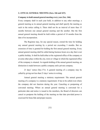 2. ANNUAL GENERAL MEETING (Secs. 166 and 167):

Company to hold annual general meeting every year (Sec. 166)
Every company shall in each year hold, in addition to any other meetings, a
general meeting as its annual general meeting and shall specify the meeting as
such in the notice calling it. There shall not be an interval of more than 15
months between one annual general meeting and the another. But the first
annual general meeting should be held within a period of 18 months from the
date of its incorporation.

       The Registrar may, for any special reason, extend the time for holding
any annual general meeting by a period not exceeding 3 months. But no
extension of time is granted for holding the first annual general meeting. Every
annual general meeting shall be called during business hours on a day that is not
a public holiday. It shall be held either at the registered office of the company or
at some other place within the city, town or village in which the registered office
of the company is situated. As regards holding of the annual general meeting, no
distinction is made between a public company and a private company.

       21 days’ notice (Sec.171): A general meeting of a company may be
called by giving not less than 21 days’ notice in writing.

       Annual general meeting a statutory requirement: The annual general
meeting of a company is a statutory requirement. It has to be called even where
the company did not function during the year. Canceling or postponing of
convened meeting: Where an annual general meeting is convened for a
particular date and notice is issued to the members, the Board of directors can
cancel or postpone the holding of the meeting on that date provided power is
exercised for bona fide and proper reasons.



                                       272
 