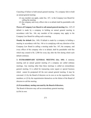 Canceling of failure to hold annual general meeting: If a company fails to hold
an annual general meeting:
   (1) any member can apply, under Sec. 167, to the Company Law Board for
       calling the meeting.
   (2) the company and every officer who is in default shall be punishable with
       fine.
Powers of Company Law Board to call annual general meeting (Sec. 167): If
default is made by a company in holding an annual general meeting in
accordance with Sec. 166, any member of the company may apply to the
Company Law Board for calling such a meeting.

Penalty for default (Sec. 168): If default is made by a company in holding a
meeting in accordance with Sec. 166 or in complying with any direction of the
Company Law Board in calling a meeting under Sec. 167, the company, and
every officer of the company who is in default, shall be punishable with fine
which may extend to Rs. 2,500 for every day after the first during which such
default continues.

3. EXTRAORDINARY GENERAL MEETING (Sec. 169): A statutory
meeting and an annual general meeting of a company are called ordinary
meetings. Any meeting other than these meetings is called an extraordinary
general meeting. It is called for transacting some urgent or special business
which cannot be postponed till the next annual general meeting. It may be
convened. (1) by the Board of directors on its own or on the requisition of the
members; or (2) by the requisitionists themselves on the failure of the Board of
directors to call the meeting.

(1) Extraordinary meting convened by the Board of directors.
The Board of directors may call an extraordinary general meeting:
(a) On its own.


                                      273
 