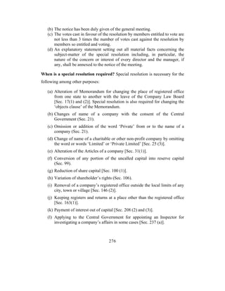 (b) The notice has been duly given of the general meeting.
   (c) The votes cast in favour of the resolution by members entitled to vote are
       not less than 3 times the number of votes cast against the resolution by
       members so entitled and voting.
   (d) An explanatory statement setting out all material facts concerning the
       subject-matter of the special resolution including, in particular, the
       nature of the concern or interest of every director and the manager, if
       any, shall be annexed to the notice of the meeting.

When is a special resolution required? Special resolution is necessary for the
following among other purposes:

   (a) Alteration of Memorandum for changing the place of registered office
       from one state to another with the leave of the Company Law Board
       [Sec. 17(1) and (2)]. Special resolution is also required for changing the
       ‘objects clause’ of the Memorandum.
   (b) Changes of name of a company with the consent of the Central
       Government (Sec. 21).
   (c) Omission or addition of the word ‘Private’ from or to the name of a
       company (Sec. 21).
   (d) Change of name of a charitable or other non-profit company by omitting
       the word or words ‘Limited’ or ‘Private Limited’ [Sec. 25 (3)].
   (e) Alteration of the Articles of a company [Sec. 31(1)].
   (f) Conversion of any portion of the uncalled capital into reserve capital
       (Sec. 99).
   (g) Reduction of share capital [Sec. 100 (1)].
   (h) Variation of shareholder’s rights (Sec. 106).
   (i) Removal of a company’s registered office outside the local limits of any
       city, town or village [Sec. 146 (2)].
   (j) Keeping registers and returns at a place other than the registered office
       [Sec. 163(1)].
   (k) Payment of interest out of capital [Sec. 208 (2) and (3)].
   (l) Applying to the Central Government for appointing an Inspector for
       investigating a company’s affairs in some cases [Sec. 237 (a)].



                                      276
 