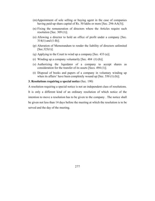 (m) Appointment of sole selling or buying agent in the case of companies
       having paid-up share capital of Rs. 50 lakhs or more [Sec. 294-AA(3)].
   (n) Fixing the remuneration of directors where the Articles require such
       resolution [Sec. 309 (1)].
   (o) Allowing a director to hold an office of profit under a company [Sec.
       314(1) and (1-B)].
   (p) Alteration of Memorandum to render the liability of directors unlimited
       [Sec.323(1)].
   (q) Applying to the Court to wind up a company [Sec. 433 (a)].
   (r) Winding up a company voluntarily [Sec. 484 (1) (b)].
   (s) Authorizing the liquidator of a company to accept shares as
       consideration for the transfer of its assets [Secs. 494 (1)].
   (t) Disposal of books and papers of a company in voluntary winding up
       when its affairs’ have been completely wound up [Sec. 550 (1) (b)].
3. Resolutions requiring a special notice (Sec. 190)
A resolution requiring a special notice is not an independent class of resolutions.
It is only a different kind of an ordinary resolution of which notice of the
intention to move a resolution has to be given to the company . The notice shall
be given not less than 14 days before the meeting at which the resolution is to be
served and the day of the meeting.




                                       277
 