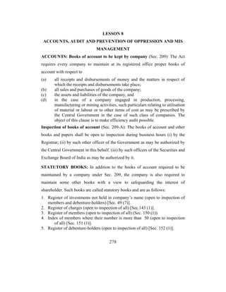 LESSON 8
 ACCOUNTS, AUDIT AND PREVENTION OF OPPRESSION AND MIS
                               MANAGEMENT
ACCOUNTS: Books of account to be kept by company (Sec. 209): The Act
requires every company to maintain at its registered office proper books of
account with respect to
(a)    all receipts and disbursements of money and the matters in respect of
       which the receipts and disbursements take place;
(b)    all sales and purchases of goods of the company;
(c)    the assets and liabilities of the company, and
(d)    in the case of a company engaged in production, processing,
       manufacturing or mining activities, such particulars relating to utilisation
       of material or labour or to other items of cost as may be prescribed by
       the Central Government in the case of such class of companies. The
       object of this clause is to make efficiency audit possible.
Inspection of books of account (Sec. 209-A): The books of account and other
books and papers shall be open to inspection during business hours (i) by the
Registrar; (ii) by such other officer of the Government as may be authorized by
the Central Government in this behalf. (iii) by such officers of the Securities and
Exchange Board of India as may be authorized by it.

STATUTORY BOOKS: In addition to the books of account required to be
maintained by a company under Sec. 209, the company is also required to
maintain some other books with a view to safeguarding the interest of
shareholder. Such books are called statutory books and are as follows:
1. Register of investments not held in company’s name (open to inspection of
   members and debenture-holders) [Sec. 49 (7)].
2. Register of charges (open to inspection of all) [Sec.143 (1)].
3. Register of members (open to inspection of all) (Sec. 150 (1)).
4. Index of members where their number is more than 50 (open to inspection
      of all) [Sec. 151 (1)].
5. Register of debenture-holders (open to inspection of all) [Sec. 152 (1)].


                                       278
 
