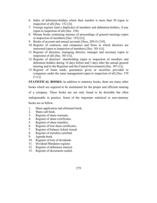 6. Index of debenture-holders where their number is more than 50 (open to
    inspection of all) [Sec. 152 (2)].
7. Foreign register (and a duplicate) of members and debenture-holders, if any
    (open to inspection of all) (Sec. 158).
8. Minute books containing minutes of proceedings of general meetings (open
    to inspection of members) [Sec. 193] (1)].
9. Books of account and annual accounts [Secs. 209 (1) 210].
10. Register of contracts, and companies and firms in which directors are
    interested (open to inspection of members) [Sec. 301 (1)].
11. Register of directors, managing director, manager and secretary (open to
    inspection of all) [Sec. 303 (1)].
12. Register of directors’ shareholding (open to inspection of members and
    debenture-holders during 14 days before and 3 days after the annual general
    meeting and to the Registrar and the Central Government) [Sec. 307 (1)].
13. Register of loans made, guarantees given or securities provided to
    companies under the same management (open to inspection of all) [Sec. 370
    (1.C)]
STATISTICAL BOOKS: In addition to statutory books, there are many other
books which are required to be maintained for the proper and efficient running
of a company. These books are not only found to be desirable but often
indispensable in practice. Some of the important statistical or non-statutory
books are as follow:
1.    Share application and allotment book.
2.    Share call book.
3.    Register of share warrants.
4.    Register of share certificates.
5.    Register of share transfers.
6.    Register of lost share certificates.
7.    Register of balance tickets issued.
8.    Register of transfers certified.
9.    Agenda book.
10.   Register of lists of dividends.
11.   Dividend Mandates register.
12.   Register of debenture interest.
13.   Register of documents sealed.




                                     279
 
