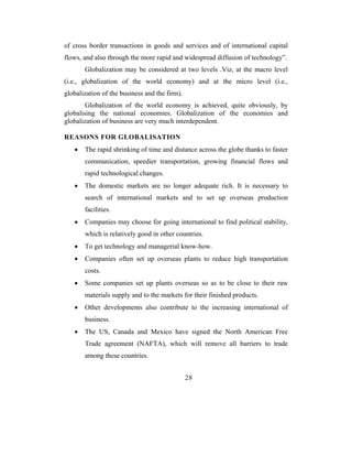 of cross border transactions in goods and services and of international capital
flows, and also through the more rapid and widespread diffusion of technology”.
       Globalization may be considered at two levels .Viz, at the macro level
(i.e., globalization of the world economy) and at the micro level (i.e.,
globalization of the business and the firm).
        Globalization of the world economy is achieved, quite obviously, by
globalising the national economies. Globalization of the economies and
globalization of business are very much interdependent.

REASONS FOR GLOBALISATION
   •   The rapid shrinking of time and distance across the globe thanks to faster
       communication, speedier transportation, growing financial flows and
       rapid technological changes.
   •   The domestic markets are no longer adequate rich. It is necessary to
       search of international markets and to set up overseas production
       facilities.
   •   Companies may choose for going international to find political stability,
       which is relatively good in other countries.
   •   To get technology and managerial know-how.
   •   Companies often set up overseas plants to reduce high transportation
       costs.
   •   Some companies set up plants overseas so as to be close to their raw
       materials supply and to the markets for their finished products.
   •   Other developments also contribute to the increasing international of
       business.
   •   The US, Canada and Mexico have signed the North American Free
       Trade agreement (NAFTA), which will remove all barriers to trade
       among these countries.


                                               28
 
