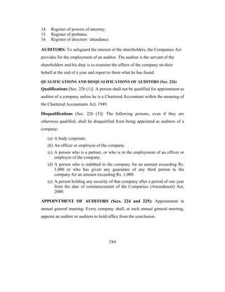 14.    Register of powers of attorney.
15.    Register of probates.
16.    Register of directors’ attendance

AUDITORS: To safeguard the interest of the shareholders, the Companies Act
provides for the employment of an auditor. The auditor is the servant of the
shareholders and his duty is to examine the affairs of the company on their
behalf at the end of a year and report to them what he has found.

QUALIFICATIONS AND DISQUALIFICATIONS OF AUDITORS (Sec. 226)
Qualifications [Sec. 226 (1)]: A person shall not be qualified for appointment as
auditor of a company unless he is a Chartered Accountant within the meaning of
the Chartered Accountants Act, 1949.

Disqualifications (Sec. 226 (3)]: The following persons, even if they are
otherwise qualified, shall he disqualified from being appointed as auditors of a
company:

      (a) A body corporate.
      (b) An officer or employee of the company.
      (c) A person who is a partner, or who is in the employment of an officer or
          employee of the company.
      (d) A person who is indebted to the company for an amount exceeding Rs.
          1,000 or who has given any guarantee of any third person to the
          company for an amount exceeding Rs. 1,000.
      (e) A person holding any security of that company after a period of one year
          from the date of commencement of the Companies (Amendment) Act,
          2000.

APPOINTMENT OF AUDITORS (Secs. 224 and 225): Appointment in
annual general meeting: Every company shall, at each annual general meeting,
appoint an auditor or auditors to hold office from the conclusion.




                                           280
 