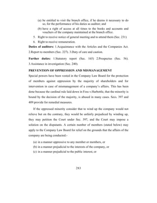 (a) be entitled to visit the branch office, if he deems it necessary to do
           so, for the performance of his duties as auditor; and
       (b) have a right of access at all times to the books and accounts and
           vouchers of the company maintained at the branch office.
   5. Right to receive notice of general meeting and to attend them (Sec. 231)
   6. Right to receive remuneration.
Duties of auditors: 1.Acquaintance with the Articles and the Companies Act.
2.Report to members (Sec. 227). 3.Duty of care and caution.

Further duties: 1.Statutory report (Sec. 165) 2.Prospectus (Sec. 56).
3.Assistance in investigation (Sec. 240).

PREVENTION OF OPPRESSION AND MISMANAGEMENT
Special powers have been vested in the Company Law Board for the protection
of members against oppression by the majority of shareholders and for
intervention in case of mismanagement of a company’s affairs. This has been
done because the cardinal rule laid down in Foss v.Harbottle, that the minority is
bound by the decision of the majority, is abused in many cases. Secs. 397 and
409 provide for remedial measures.

   If the oppressed minority consider that to wind up the company would not
relieve but on the contrary, they would be unfairly prejudiced by winding up,
they may petition the Court under Sec. 397, and the Court may impose a
solution on the disputants. A certain number of members (stated below) may
apply to the Company Law Board for relief on the grounds that the affairs of the
company are being conducted:-

   (a) in a manner oppressive to any member or members, or
   (b) in a manner prejudicial to the interests of the company, or
   (c) in a manner prejudicial to the public interest, or




                                       283
 