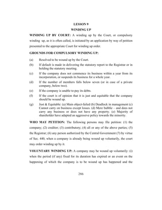 LESSON 9
                                 WINDING UP
WINDING UP BY COURT: A winding up by the Court, or compulsory
winding up, as it is often called, is initiated by an application by way of petition
presented to the appropriate Court for winding up order.

GROUNDS FOR COMPULSORY WINDING UP:

(a)    Resolved to be wound up by the Court.
(b)    If default is made in delivering the statutory report to the Registrar or in
       holding the statutory meeting.
(c)    If the company does not commence its business within a year from its
       incorporation, or suspends its business for a whole year.
(d)    If the number of members falls below seven (or in case of a private
       company, below two).
(e)    If the company is unable to pay its debts.
(f)    If the court is of opinion that it is just and equitable that the company
       should be wound up.
(g)    Just & Equitable: (a) Main object-failed (b) Deadlock in management (c)
       Cannot carry on business except losses. (d) Mere bubble – and does not
       carry any business or does not have any property. (e) Majority of
       shareholder have adapted an aggressive policy towards the minority.

WHO MAY PETITION: The following persons may file petition: (1) the
company; (2) creditor; (3) contributory; (4) all or any of the above parties; (5)
the Registrar; (6) any person authorized by the Central Government (7) by virtue
of Sec. 440, when a company is already being wound up voluntarily, the court
may order winding up by it.

VOLUNTARY WINDING UP: A company may be wound up voluntarily: (i)
when the period (if any) fixed for its duration has expired or an event on the
happening of which the company is to be wound up has happened and the


                                       286
 