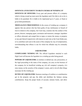 OFFENCES ANTECEDENT TO OR IN COURSE OF WINDING UP
OFFENCES OF OFFICERS: Every past and present officer of a company
which is being wound up must assist the liquidator and if he fails to do so he is
liable to be punished. He is liable to be imprisoned up to 5 years, or fined or
given both punishments.

MISFEASANCE PROCEEDINGS: In the course of winding up a company it
appears that any person who has been guilty of any misfeasance or breach of
trust in relation to the company, the Court may, examine into the conduct of the
person, director, managing agent, secretaries and treasurers, manager, liquidator
or officer aforesaid, and compel him to repay or restore the money or property
or any part thereof respectively with interest at such rate as the Court thinks just,
or to contribute such sum to the assets of the company by way of compensation,
notwithstanding that offence is one for which the offender may be criminally
liable.

                                 LIQUIDATORS
COMPULSORY WINDING UP: The official Liquidator attached to each
High Court will become the liquidator on a winding up order being passed.

POWERS OF LIQUIDATOR: (i) institute or defend any suit, prosecution, or
the legal proceeding in the name of the company, (ii) carry on the business of
the company for its beneficial winding up, (iii) sell company’s property, (iv)
raise money on the security of the company’s assets, and (v) do all other things
necessary for the winding up.

DUTIES OF LIQUIDATOR: Summon meetings of creditors or contributories
get in the property and pay the debts and distribute the balance among
contributories. Keep the proper books of account, minutes books, and allow



                                        288
 