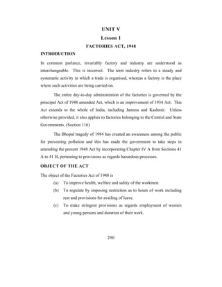 UNIT V
                                   Lesson 1
                          FACTORIES ACT, 1948
INTRODUCTION

In common parlance, invariably factory and industry are understood as
interchangeable. This is incorrect. The term industry refers to a steady and
systematic activity in which a trade is organised, whereas a factory is the place
where such activities are being carried on.

       The entire day-to-day administration of the factories is governed by the
principal Act of 1948 amended Act, which is an improvement of 1934 Act. This
Act extends to the whole of India, including Jammu and Kashmir. Unless
otherwise provided, it also applies to factories belonging to the Central and State
Governments. (Section 116)

       The Bhopal tragedy of 1984 has created an awareness among the public
for preventing pollution and this has made the government to take steps in
amending the present 1948 Act by incorporating Chapter IV A from Sections 41
A to 41 H, pertaining to provisions as regards hazardous processes.

OBJECT OF THE ACT

The object of the Factories Act of 1948 is
       (a)   To improve health, welfare and safety of the workmen.
       (b)   To regulate by imposing restriction as to hours of work including
             rest and provisions for availing of leave.
       (c)   To make stringent provisions as regards employment of women
             and young persons and duration of their work.




                                       290
 