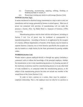 (v)        Constructing, reconstructing, repairing, refitting, finishing or
                 breaking up ships or vessels; or
      (vi)       Preserving or storing any article in cold storage [Section 2 (k)].
POWER [Section 2(g)]
It means mechanical or electrical energy transmitted as a step or aids to carry out
manufacture and not energy generated by human or animal agency. Mere use of
power not connected with activities of manufacturing will not make the
premises a factory. [New Taj Mahal Hotel vs. Inspector of Factories, (1956)
I.L.I.J.273].
          Manufacturing process must be done with the aid of power, according to
Section 2 (m). Use of power may be incidental or consequential to
manufacturing process. According to Section 4, on application by the occupier
of a factory, different departments or branches of the factory may be treated as
separate factories. Likewise, two or more factories specified by the occupier can
also be treated as a single factory by the State government by passing suitable
orders.

WORKER [Section 2 (l)]
Worker means a person employed directly or through any agency (including a
contractor) with or without the knowledge of the principal employer, whether
for remuneration or not, in any manufacturing process or in cleaning any part of
the machinery or premises used for a manufacturing process or in any other kind
of work incidental to, or connected within the manufacturing process, or the
subject of the manufacturing process but does not include any member of the
armed forces of the Union [Section 2 (1)].
          In order to term a person as a worker, there must be employer –
employee relationship. That is, the employer must not only be in a position to




                                         292
 