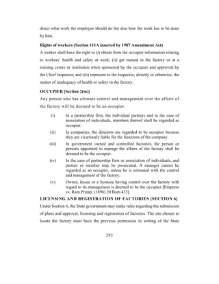 direct what work the employee should do but also how the work has to be done
by him.

Rights of workers (Section 111A inserted by 1987 Amendment Act)
A worker shall have the right to (i) obtain from the occupier information relating
to workers’ health and safety at work; (ii) get trained in the factory or at a
training centre or institution when sponsored by the occupier and approved by
the Chief Inspector; and (iii) represent to the Inspector, directly or otherwise, the
matter of inadequacy of health or safety in the factory.

OCCUPIER [Section 2(m)]
Any person who has ultimate control and management over the affairs of
the factory will be deemed to be an occupier.

      (i)      In a partnership firm, the individual partners and in the case of
               association of individuals, members thereof shall be regarded as
               occupier.
      (ii)     In companies, the directors are regarded to be occupier because
               they are vicariously liable for the functions of the company.
     (iii)     In government owned and controlled factories, the person or
               persons appointed to manage the affairs of the factory shall be
               deemed to be the occupier.
     (iv)      In the case of partnership firm or association of individuals, and
               partner or member may be prosecuted. A manager cannot be
               regarded as an occupier, unless he is entrusted with the control
               and management of the factory.
      (v)      Owner, lessee or a licensee having control over the factory with
               regard to its management is deemed to be the occupier [Emperor
               vs. Ram Pratap, (1896) 20 Bom.423].
LICENSING AND REGISTRATION OF FACTORIES [SECTION 6]
Under Section 6, the State government may make rules regarding the submission
of plans and approval, licensing and registration of factories. The site chosen to
locate the factory must have the previous permission in writing of the State


                                        293
 