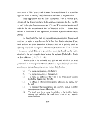 government of Chief Inspector of factories. Such permission will be granted to
applicant unless he had duly complied with the directions of the government.
       Every application must be duly accompanied with a certified plan,
showing all the details together with the challan representing the fees payable
for such registration, licensing or renewal of licence. If permission is not granted
either by the State government or the Chief inspector, within       3 months from
the date of submission of such application, permission is presumed to have been
granted.
       On the refusal of the State government to grant permission, the aggrieved
applicant can prefer an appeal within the 30 days from the date of refusal. Every
order refusing to grant permission or licence must be a speaking order (a
speaking order is an order passed after hearing both the sides and it is passed
with reasons stated). Licence or permission cannot be denied merely on the
direction by the government without hearing the applicant [Shihabudeen Kunju
vs. State of Kerala, (1985) 2L.L.J.106].
       Under Section 7, the occupier must give 15 days notice to the State
government or chief inspector of factories before he begins to occupy or use any
premises as a factory. Such notice should contain the following:

       (a)     The name and situation of the factory;
       (b)     The name and address of the occupier;
       (c)     The name and address of the owner of the premises or building
               (including the precincts thereof);
       (d)     The address to which communications relating to the factory may
               be sent;
       (e)     The nature of the manufacturing process to be carried on in the
               factory during the next 12 months;
       (f)     The total rated horse power installed or to be installed in the
               factory (not including the rated horse power of any separate
               stand-by plant);


                                       294
 