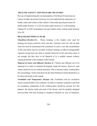 HEALTH, SAFETY AND WELFARE MEASURES
By way of implementing the recommendation of the Royal Commission on
Labour in India, the present Factories Act, has underlined the importance of
health, safety and welfare of the workers. It has made special provisions for
health under Sections 11 to 20, for safety under Sections 21 to 40 including
Chapter IV A (1987 Amendment Act) and welfare of the workers under Sections
42 to 50.

HEALTH (SECTIONS 11 TO 20)
Cleanliness (Section 11) :     House keeping is the modern term used for
keeping the factory premises clean and tidy. Factories must not only be kept
clean but must be maintained with cleanliness in such a way that accumulation
of dirt and refuse must be avoided. Constant cleaning of effluvia (disagreeable
vapours) arising from any drain is needed. Removal of dirt and refuse alone is
not enough, but they have to be disposed of in a suitable manner without,
causing detriment to the residents of the locality.
Disposal of wastes and effluents (Section 2) : Wastes and effluents are to be
disposed of in order to maintain the hygiene inside the factory. However, such
wastes cannot be let out without treatment. This is because wastes would pollute
the surroundings. Norms laid down by the State Pollution Control Board have to
be observed strictly in this regard.
Ventilation and Temperature (Section 13): Ventilation and air circulation
ensure normal health to the workmen. In order to maintain ventilation and fresh
air circulation, temperature in the working place should be secured. For this
purpose, the interior walls and roofs of the factory must be properly designed
and provided with heat resisting or heatproof materials by way of insulation.




                                        296
 