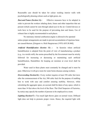 Reasonable care should be taken for colour washing interior walls with
psychologically pleasing colours such as light green, etc.

Dust and Fumes (Section 14) :         Effective measures have to be adopted in
order to prevent the workers inhaling dusts, fumes and other impurities that are
present (which cannot be seen through naked eye) in the air. Control devices or
tools have to be used for the purpose of preventing dust and fumes. Use of
exhaust fans is highly recommended in such places.
       No stationary internal combustion engine is allowed to be operated
unless proper arrangements are made to prevent accumulation of injurious fume
are caused thereon. [Gregeon vs. Hick Hargreavaes (1955) All E.R.860].

Artificial Humidification (Section 15) :           In factories where artificial
humidification is adopted from the point of view of manufacturing a product
(e.g., in a textile mill), the norms prescribed by the Government must be strictly
followed for increasing or decreasing or maintaining such artificial
humidification, Humidifiers for keeping air moisture at even level shall be
provided.
       Water used in these plants must constantly be changed and it must be
pure. Otherwise it will give room for water borne diseases among workers.

Overcrowding (Section16) : Every worker requires at least 350 cubic feet (now
after the commencement of the Act, 500 cubic feet) for the purpose of enabling
him to work with ease and comfort ensuring mobility. However, while
calculating the aggregate space, no account shall be taken of any space, which is
more than 14 feet above the level of the floor. The Chief Inspector of Factories,
by notice may specify the number of persons to be employed in a room.

Lighting (Section17) : Too much light throws glare on normal vision. Diffused
light does not help to promote proper vision. Hence, the required light with


                                       297
 