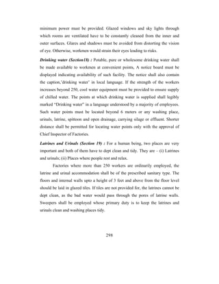 minimum power must be provided. Glazed windows and sky lights through
which rooms are ventilated have to be constantly cleaned from the inner and
outer surfaces. Glares and shadows must be avoided from distorting the vision
of eye. Otherwise, workmen would strain their eyes leading to risks.

Drinking water (Section18) : Potable, pure or wholesome drinking water shall
be made available to workmen at convenient points, A notice board must be
displayed indicating availability of such facility. The notice shall also contain
the caption,’drinking water’ in local language. If the strength of the workers
increases beyond 250, cool water equipment must be provided to ensure supply
of chilled water. The points at which drinking water is supplied shall legibly
marked “Drinking water” in a language understood by a majority of employees.
Such water points must be located beyond 6 meters or any washing place,
urinals, latrine, spittoon and open drainage, carrying silage or effluent. Shorter
distance shall be permitted for locating water points only with the approval of
Chief Inspector of Factories.

Latrines and Urinals (Section 19) : For a human being, two places are very
important and both of them have to dept clean and tidy. They are – (i) Latrines
and urinals; (ii) Places where people rest and relax.
       Factories where more than 250 workers are ordinarily employed, the
latrine and urinal accommodation shall be of the prescribed sanitary type. The
floors and internal walls upto a height of 3 feet and above from the floor level
should be laid in glazed tiles. If tiles are not provided for, the latrines cannot be
dept clean, as the bad water would pass through the pores of latrine walls.
Sweepers shall be employed whose primary duty is to keep the latrines and
urinals clean and washing places tidy.




                                         298
 