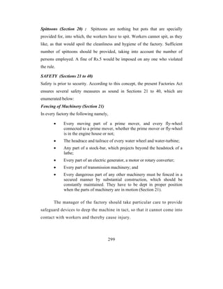 Spittoons (Section 20) :     Spittoons are nothing but pots that are specially
provided for, into which, the workers have to spit. Workers cannot spit, as they
like, as that would spoil the cleanliness and hygiene of the factory. Sufficient
number of spittoons should be provided, taking into account the number of
persons employed. A fine of Rs.5 would be imposed on any one who violated
the rule.

SAFETY (Sections 21 to 40)
Safety is prior to security. According to this concept, the present Factories Act
ensures several safety measures as sound in Sections 21 to 40, which are
enumerated below:
Fencing of Machinery (Section 21)
In every factory the following namely,

        •    Every moving part of a prime mover, and every fly-wheel
             connected to a prime mover, whether the prime mover or fly-wheel
             is in the engine house or not;
        •    The headrace and tailrace of every water wheel and water-turbine;
        •    Any part of a stock-bar, which projects beyond the headstock of a
             lathe;
        •    Every part of an electric generator, a motor or rotary converter;
        •    Every part of transmission machinery; and
        •    Every dangerous part of any other machinery must be fenced in a
             secured manner by substantial construction, which should be
             constantly maintained. They have to be dept in proper position
             when the parts of machinery are in motion (Section 21).

        The manager of the factory should take particular care to provide
safeguard devices to deep the machine in tact, so that it cannot come into
contact with workers and thereby cause injury.




                                       299
 