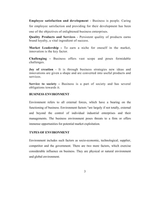 Employee satisfaction and development - Business is people. Caring
for employee satisfaction and providing for their development has been
one of the objectives of enlightened business enterprises.
Quality Products and Services - Persistent quality of products earns
brand loyalty, a vital ingredient of success.

Market Leadership - To earn a niche for oneself in the market,
innovation is the key factor.

Challenging - Business offers vast scope and poses formidable
challenges.

Joy of creation - It is through business strategies new ideas and
innovations are given a shape and are converted into useful products and
services.

Service to society - Business is a part of society and has several
obligations towards it.

BUSINESS ENVIRONMENT

Environment refers to all external forces, which have a bearing on the
functioning of business. Environment factors “are largely if not totally, external
and beyond the control of individual industrial enterprises and their
managements. The business environment poses threats to a firm or offers
immense opportunities for potential market exploitation.

TYPES OF ENVIRONMENT

Environment includes such factors as socio-economic, technological, supplier,
competitor and the government. There are two more factors, which exercise
considerable influence on business. They are physical or natural environment
and global environment.



                                            3
 