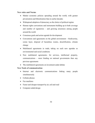 New rules and Norms
  •   Market economic policies spreading around the world, with greater
      privatization and liberalization than in earlier decades
  •   Widespread adoption of democracy as the choice of political regime
  •   Human rights conventions and instruments building up in both coverage
      and number of signatories – and growing awareness among people
      around the world
  •   Consensus goals and action agenda for development
  •   Conventions and agreements on the global environment – biodiversity,
      ozone layer, disposal of hazardous wastes, desertification, climate
      change
  •   Multilateral agreements in trade, taking on such new agendas as
      environmental and social conditions
  •   New multilateral agreements- for services, intellectual property,
      communications – more binding on national governments than any
      previous agreements
  •   The multilateral agreements on investment under debate
New Tools of communication
  •   Internet   and    electronic   communications        linking   many   people
      simultaneously
  •   Cellular phones
  •   Fax machines
  •   Faster and cheaper transport by air, rail and road
  •   Computer-aided design




                                            30
 