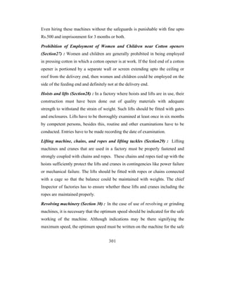 Even hiring these machines without the safeguards is punishable with fine upto
Rs.500 and imprisonment for 3 months or both.

Prohibition of Employment of Women and Children near Cotton openers
(Section27) : Women and children are generally prohibited in being employed
in pressing cotton in which a cotton opener is at work. If the feed end of a cotton
opener is portioned by a separate wall or screen extending upto the ceiling or
roof from the delivery end, then women and children could be employed on the
side of the feeding end and definitely not at the delivery end.

Hoists and lifts (Section28) : In a factory where hoists and lifts are in use, their
construction must have been done out of quality materials with adequate
strength to withstand the strain of weight. Such lifts should be fitted with gates
and enclosures. Lifts have to be thoroughly examined at least once in six months
by competent persons, besides this, routine and other examinations have to be
conducted. Entries have to be made recording the date of examination.

Lifting machine, chains, and ropes and lifting tackles (Section29) : Lifting
machines and cranes that are used in a factory must be properly fastened and
strongly coupled with chains and ropes. These chains and ropes tied up with the
hoists sufficiently protect the lifts and cranes in contingencies like power failure
or mechanical failure. The lifts should be fitted with ropes or chains connected
with a cage so that the balance could be maintained with weights. The chief
Inspector of factories has to ensure whether these lifts and cranes including the
ropes are maintained properly.

Revolving machinery (Section 30) : In the case of use of revolving or grinding
machines, it is necessary that the optimum speed should be indicated for the safe
working of the machine. Although indications may be there signifying the
maximum speed, the optimum speed must be written on the machine for the safe


                                       301
 