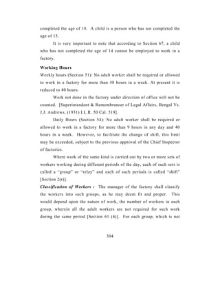 completed the age of 18. A child is a person who has not completed the
age of 15.
       It is very important to note that according to Section 67, a child
who has not completed the age of 14 cannot be employed to work in a
factory.

Working Hours
Weekly hours (Section 51): No adult worker shall be required or allowed
to work in a factory for more than 48 hours in a week. At present it is
reduced to 40 hours.
       Work not done in the factory under direction of office will not be
counted. [Superintendent & Remembrancer of Legal Affairs, Bengal Vs.
J.J. Andrews, (1931) I.L.R. 50 Cal. 519].
       Daily Hours (Section 54): No adult worker shall be required or
allowed to work in a factory for more than 9 hours in any day and 40
hours in a week. However, to facilitate the change of shift, this limit
may be exceeded, subject to the previous approval of the Chief Inspector
of factories.
       Where work of the same kind is carried out by two or more sets of
workers working during different periods of the day, each of such sets is
called a “group” or “relay” and each of such periods is called “shift”
[Section 2(r)].
Classification of Workers : The manager of the factory shall classify
the workers into such groups, as he may deem fit and proper.        This
would depend upon the nature of work, the number of workers in each
group, wherein all the adult workers are not required for such work
during the same period [Section 61 (4)]. For each group, which is not



                                  304
 