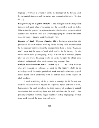 required to work on a system of shifts, the manager of the factory shall
fix the periods during which the group may be required to work. [Section
61 (5)].

Group working on a system of shifts : The manager shall fix the period
during which each relay of the group may be required to work on shifts.
This is done in spite of the reason that there is already a pre-determined
schedule that has been fixed as a system specifying the shift in which the
respective relays have to work [Section 61 (6)].

Register of Adult Workers (Section 62) : Registers disclosing the
particulars of adult workers working in the factory shall be maintained
by the manager incorporating the changes from time to time. Registers
shall show (a) the name of each adult worker in the factory, (b) the
nature of his work, (c) the group, if any, in which he is included, (d) the
place or spot where his group works on shifts, the relay to which he is
allotted; and (e) such other particulars as may be prescribed.
Work in accordance with Notice (Section 63) :          All adult workers
who are required or allowed to work in the factory, shall be in
accordance with the notice periods of work as displayed on the general
notice board and in conformity with the entries made in the register of
adult workers.
       It shall be the duty of the occupier or manager in the factory, not
to allow any adult worker beyond the stipulated period of hours of work.
Furthermore, he shall not allow the total number of workers to exceed
the number that has already been notified and allocated for work. The
plea of payment of overtime wages would not justify employing a worker
to do work beyond the usual hours of work.



                                   305
 
