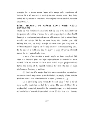 provides for a longer annual leave with wages under provisions of
Section 79 to 82, the worker shall be entitled to such leave. But there
cannot be any award or settlement reducing the annual leave as provided
under the Act.

RULES RELATING            TO    ANNUAL      LEAVE      WITH       WAGES
(SECTION 79)
There are two cumulative conditions that are said to be mandatory for
the purpose of availing of annual leave with wages: (a) A worker should
have put in continuous years of service which means that he should have
actually worked for 240 days or more during the calendar year.        (b)
During that year, for every 20 days of actual work put in by him, a
workman becomes eligible for one day rest leave in the succeeding year.
In the case of a child, one day for every 15 days of work performed
during the previous calendar year.
      In spite of the fact that a worker might not have completed 240
days in a calendar year, the legal representative or nominee of such
worker shall be entitled to claim such earned wages proportionately
before the expiry of the second working day from the date of such
discharge or dismissal or quitting.
      (2) However, if a worker has been superannuated or has expired,
then such earned wages must be settled before the expiry of two months
from the date of such superannuation or death [Section 79 (2)].
      (3) In calculating leave period, fraction of leave of half a day or
more shall be treated as one full day’s leave. The unavailed leave by a
worker shall be carried forward to the succeeding year, provided no such
accumulation of unavailed leave shall exceed 30 days in a year. In case




                                      307
 