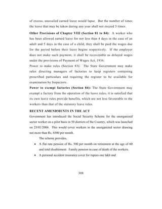of excess, unavailed earned leave would lapse. But the number of times
the leave that may be taken during any year shall not exceed 3 times.

Other Provisions of Chapter VIII (Section 81 to 84): A worker who
has been allowed earned leave for not less than 4 days in the case of an
adult and 5 days in the case of a child, they shall be paid the wages due
for the period before their leave begins respectively. If the employer
does not make such payment, it shall be recoverable as delayed wages
under the provisions of Payment of Wages Act, 1936.
Power to make rules (Section 83):           The State Government may make
rules directing managers of factories to keep registers containing
prescribed particulars and requiring the register to be available for
examination by Inspectors.
Power to exempt factories (Section 84): The State Government may
exempt a factory from the operation of the leave rules, it is satisfied that
its own leave rules provide benefits, which are not less favourable to the
workers than that of the statutory leave rules.

RECENT AMENDMENTS IN THE ACT
Government has introduced the Social Security Scheme for the unorganized
sector worker on a pilot basis in 50 districts of the Country, which was launched
on 23/01/2004. This would cover workers in the unorganized sector drawing
not more than Rs. 6500 per month.
       The scheme provides,
   •   A flat rate pension of Rs. 500 per month on retirement at the age of 60
       and total disablement. Family pension in case of death of the workers.
   •   A personal accident insurance cover for rupees one lakh and




                                      308
 
