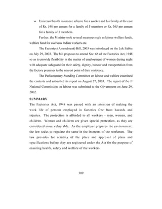 •    Universal health insurance scheme for a worker and his family at the cost
        of Rs. 548 per annum for a family of 5 members or Rs. 365 per annum
        for a family of 3 members.
        Further, the Ministry took several measures such as labour welfare funds,
welfare fund for overseas Indian workers etc.
        The Factories (Amendment) Bill, 2003 was introduced on the Lok Sabha
on July 29, 2003. The bill proposes to amend Sec. 66 of the Factories Act, 1948
so as to provide flexibility in the matter of employment of women during night
with adequate safeguard for their safety, dignity, honour and transportation from
the factory premises to the nearest point of their residence.
        The Parliamentary Standing Committee on labour and welfare examined
the contents and submitted its report on August 27, 2003. The report of the II
National Commission on labour was submitted to the Government on June 29,
2002.

SUMMARY
The Factories Act, 1948 was passed with an intention of making the
work life of persons employed in factories free from hazards and
injuries. The protection is afforded to all workers – men, women, and
children. Women and children are given special protection, as they are
considered more vulnerable. As the employer prepares the environment,
the law seeks to regulate the same in the interests of the workmen. The
law provides for scrutiny of the place and approval of plans and
specifications before they are registered under the Act for the purpose of
ensuring health, safety and welfare of the workers.




                                        309
 